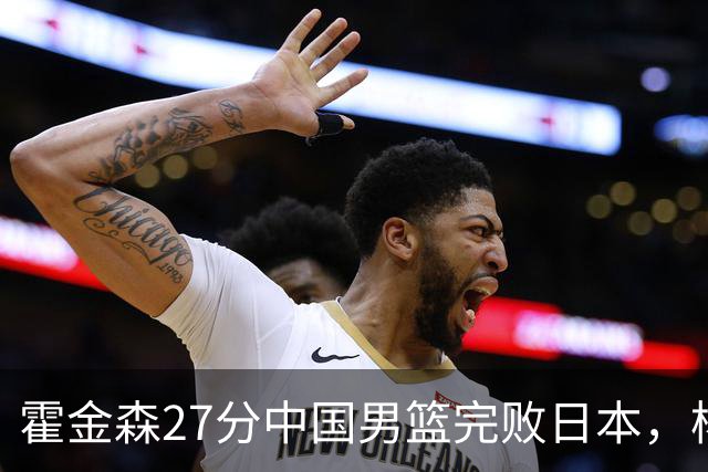 霍金森27分中国男篮完败日本，杨瀚森被完爆不值得托付